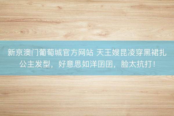 新京澳门葡萄城官方网站 天王嫂昆凌穿黑裙扎公主发型，好意思如洋囝囝，脸太抗打！