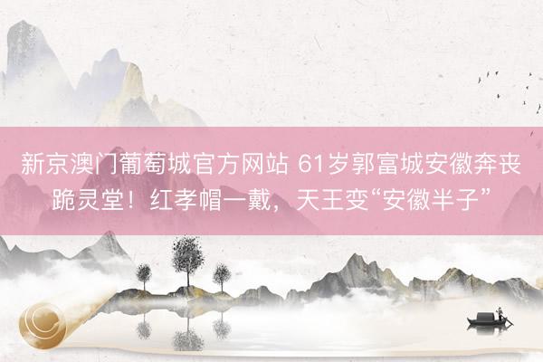 新京澳门葡萄城官方网站 61岁郭富城安徽奔丧跪灵堂！红孝帽一戴，天王变“安徽半子”
