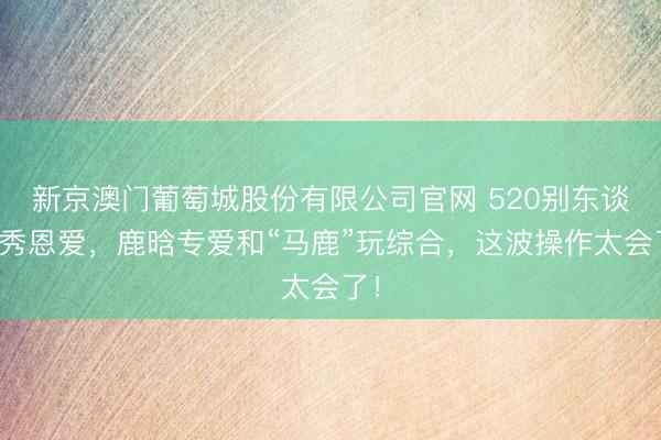 新京澳门葡萄城股份有限公司官网 520别东谈主秀恩爱，鹿晗专爱和“马鹿”玩综合，这波操作太会了！