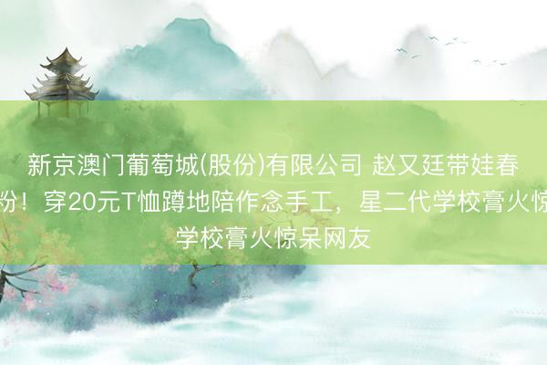 新京澳门葡萄城(股份)有限公司 赵又廷带娃春游太圈粉！穿20元T恤蹲地陪作念手工，星二代学校膏火惊呆网友