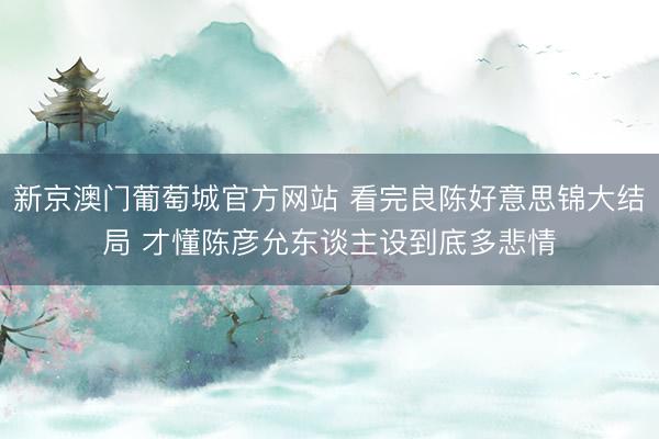 新京澳门葡萄城官方网站 看完良陈好意思锦大结局 才懂陈彦允东谈主设到底多悲情