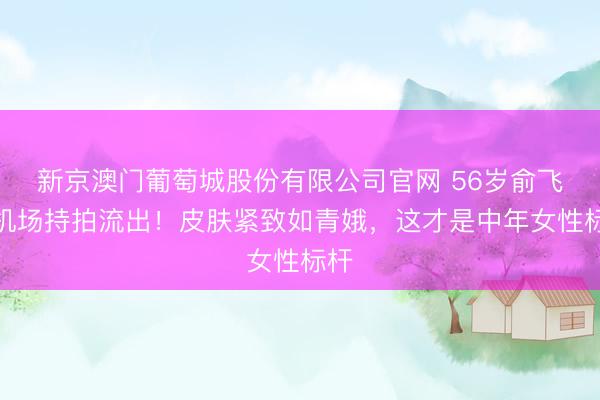 新京澳门葡萄城股份有限公司官网 56岁俞飞鸿机场持拍流出！皮肤紧致如青娥，这才是中年女性标杆