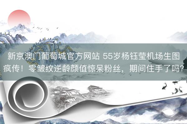 新京澳门葡萄城官方网站 55岁杨钰莹机场生图疯传！零皱纹逆龄颜值惊呆粉丝，期间住手了吗？