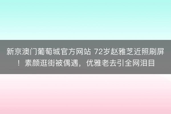 新京澳门葡萄城官方网站 72岁赵雅芝近照刷屏!素颜逛街被偶遇,优雅老去引全网泪目