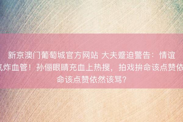 新京澳门葡萄城官方网站 大夫蹙迫警告:情谊戏真会气炸血管!孙俪眼睛充血上热搜,拍戏拚命该点赞依然该骂?