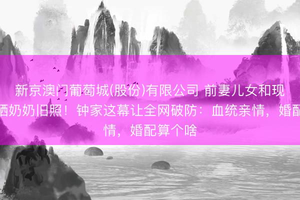 新京澳门葡萄城(股份)有限公司 前妻儿女和现任一齐晒奶奶旧照！钟家这幕让全网破防：血统亲情，婚配算个啥