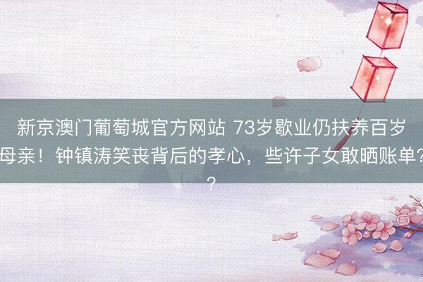 新京澳门葡萄城官方网站 73岁歇业仍扶养百岁母亲！钟镇涛笑丧背后的孝心，些许子女敢晒账单？