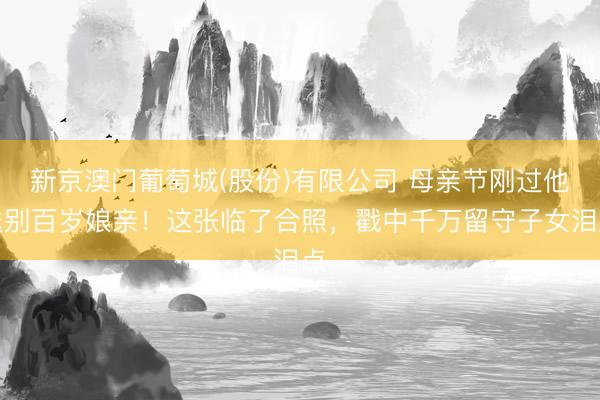 新京澳门葡萄城(股份)有限公司 母亲节刚过他送别百岁娘亲！这张临了合照，戳中千万留守子女泪点