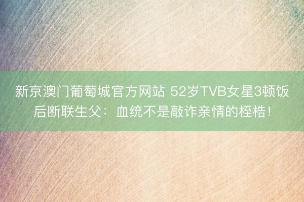 新京澳门葡萄城官方网站 52岁TVB女星3顿饭后断联生父:血统不是敲诈亲情的桎梏!