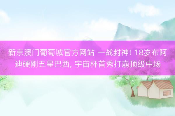 新京澳门葡萄城官方网站 一战封神! 18岁布阿迪硬刚五星巴西， 宇宙杯首秀打崩顶级中场