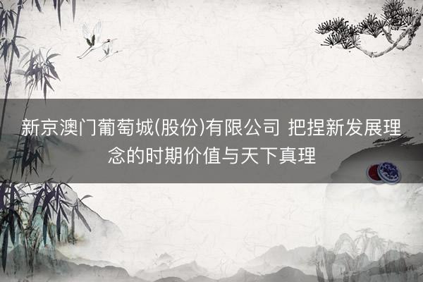 新京澳门葡萄城(股份)有限公司 把捏新发展理念的时期价值与天下真理
