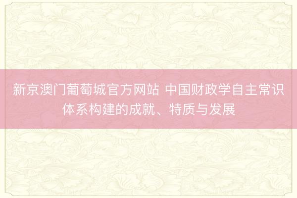 新京澳门葡萄城官方网站 中国财政学自主常识体系构建的成就、特质与发展