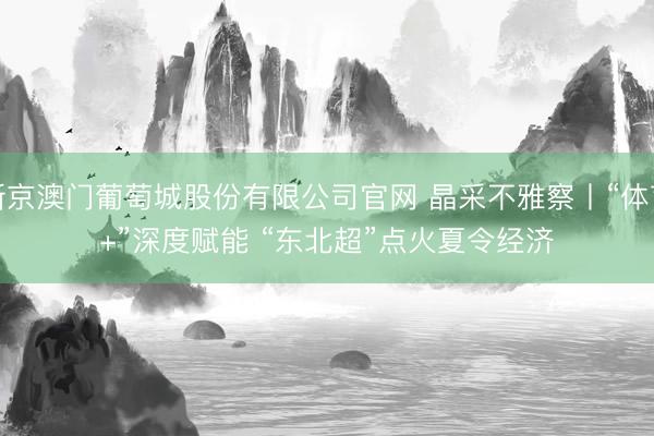 新京澳门葡萄城股份有限公司官网 晶采不雅察丨“体育+”深度赋能 “东北超”点火夏令经济