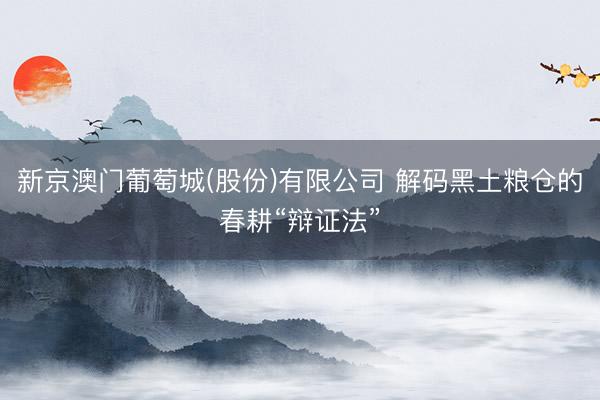 新京澳门葡萄城(股份)有限公司 解码黑土粮仓的春耕“辩证法”