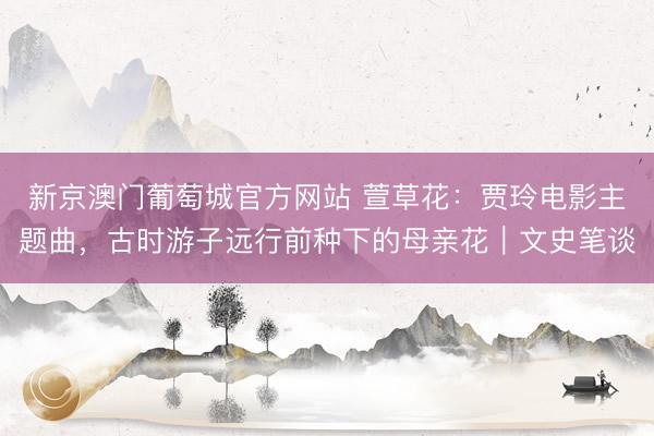 新京澳门葡萄城官方网站 萱草花：贾玲电影主题曲，古时游子远行前种下的母亲花｜文史笔谈