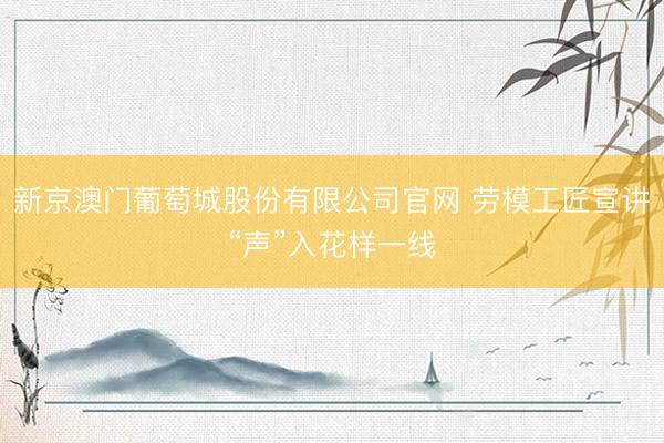 新京澳门葡萄城股份有限公司官网 劳模工匠宣讲“声”入花样一线