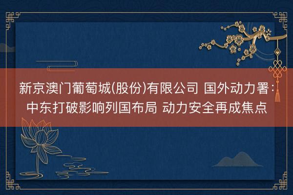 新京澳门葡萄城(股份)有限公司 国外动力署：中东打破影响列国布局 动力安全再成焦点