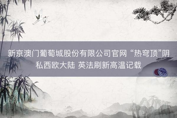 新京澳门葡萄城股份有限公司官网 “热穹顶”阴私西欧大陆 英法刷新高温记载