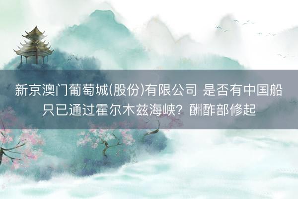 新京澳门葡萄城(股份)有限公司 是否有中国船只已通过霍尔木兹海峡？酬酢部修起