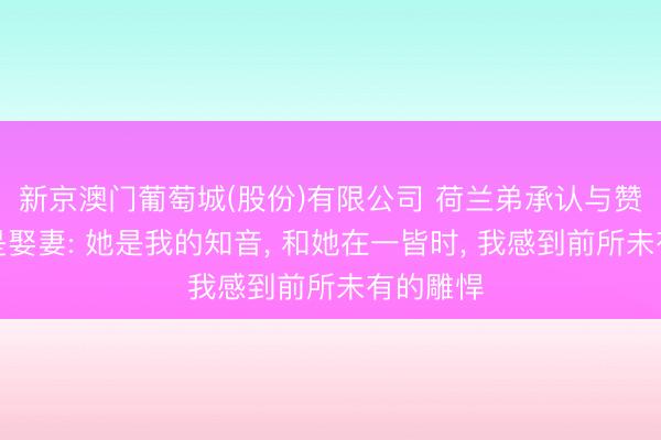 新京澳门葡萄城(股份)有限公司 荷兰弟承认与赞达亚还是娶妻: 她是我的知音， 和她在一皆时， 我感到前所未有的雕悍