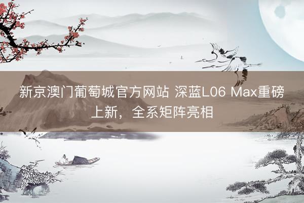 新京澳门葡萄城官方网站 深蓝L06 Max重磅上新，全系矩阵亮相