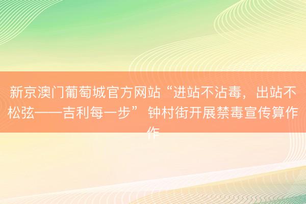 新京澳门葡萄城官方网站 “进站不沾毒，出站不松弦——吉利每一步”  钟村街开展禁毒宣传算作