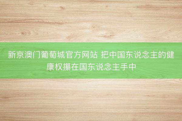 新京澳门葡萄城官方网站 把中国东说念主的健康权攥在国东说念主手中