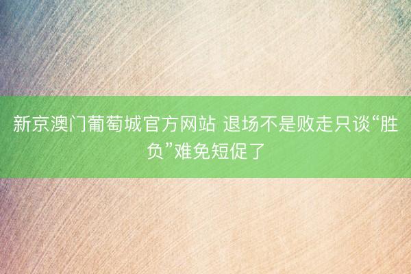 新京澳门葡萄城官方网站 退场不是败走只谈“胜负”难免短促了